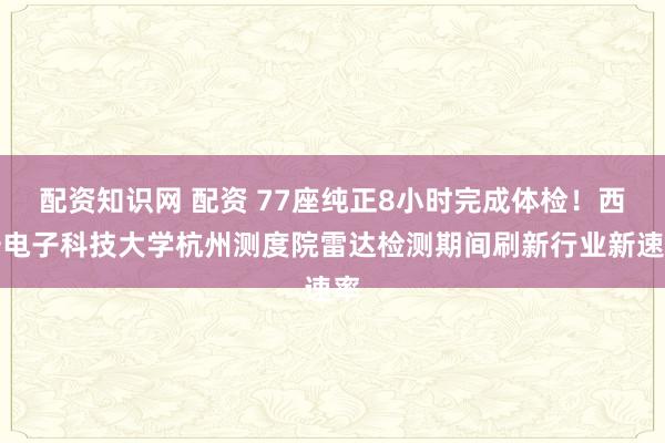 配资知识网 配资 77座纯正8小时完成体检！西安电子科技大学杭州测度院雷达检测期间刷新行业新速率