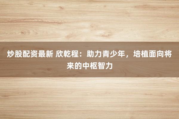 炒股配资最新 欣乾程：助力青少年，培植面向将来的中枢智力
