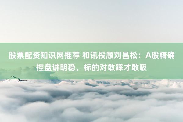 股票配资知识网推荐 和讯投顾刘昌松：A股精确控盘讲明稳，标的对敢踩才敢吸