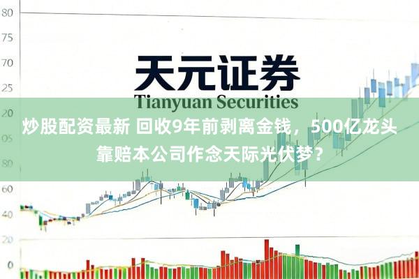 炒股配资最新 回收9年前剥离金钱，500亿龙头靠赔本公司作念天际光伏梦？
