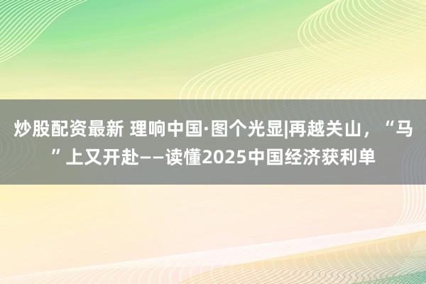 炒股配资最新 理响中国·图个光显|再越关山，“马”上又开赴——读懂2025中国经济获利单