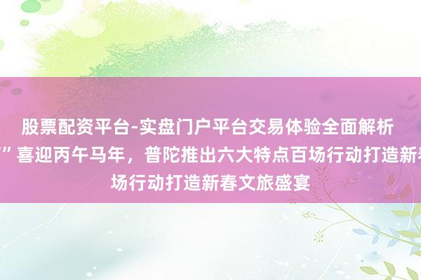 股票配资平台-实盘门户平台交易体验全面解析 “半马苏河”喜迎丙午马年，普陀推出六大特点百场行动打造新春文旅盛宴