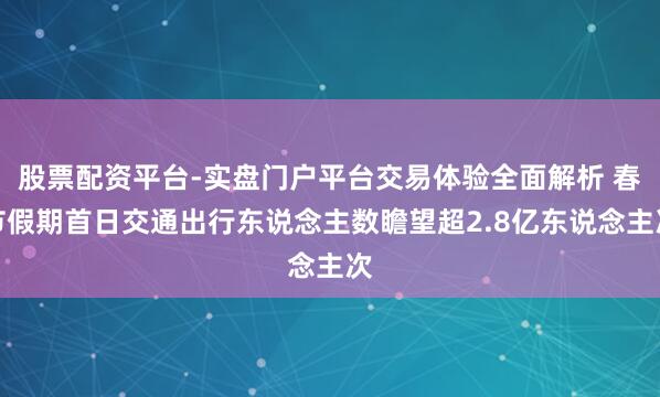 股票配资平台-实盘门户平台交易体验全面解析 春节假期首日交通出行东说念主数瞻望超2.8亿东说念主次