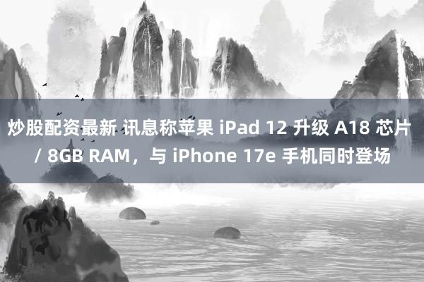 炒股配资最新 讯息称苹果 iPad 12 升级 A18 芯片 / 8GB RAM，与 iPhone 17e 手机同时登场