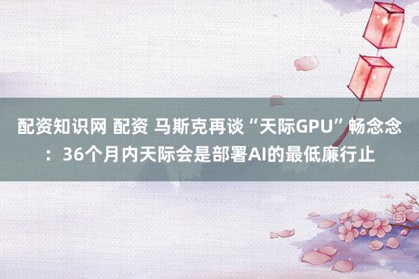 配资知识网 配资 马斯克再谈“天际GPU”畅念念：36个月内天际会是部署AI的最低廉行止