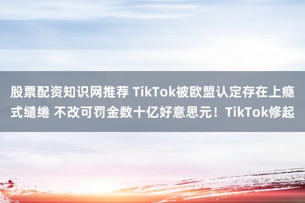 股票配资知识网推荐 TikTok被欧盟认定存在上瘾式缱绻 不改可罚金数十亿好意思元！TikTok修起