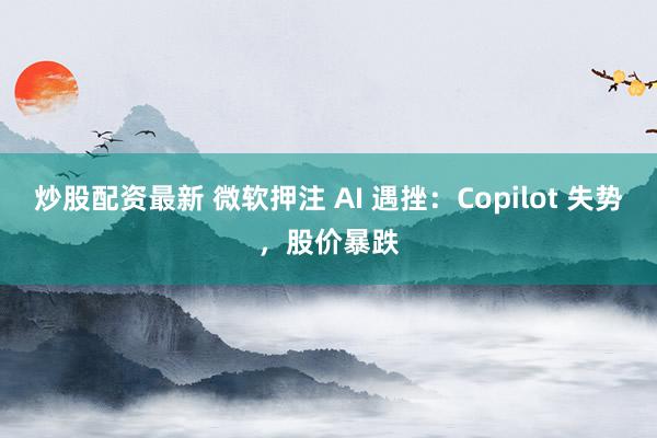 炒股配资最新 微软押注 AI 遇挫：Copilot 失势，股价暴跌