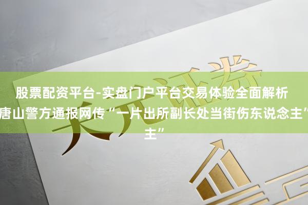 股票配资平台-实盘门户平台交易体验全面解析 唐山警方通报网传“一片出所副长处当街伤东说念主”