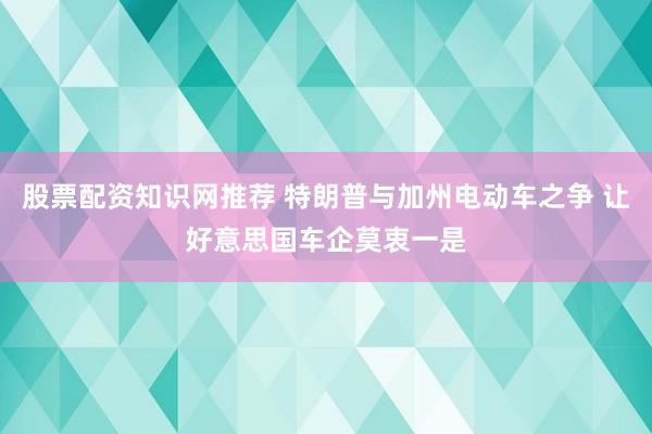 股票配资知识网推荐 特朗普与加州电动车之争 让好意思国车企莫衷一是
