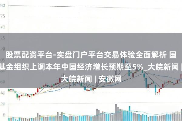 股票配资平台-实盘门户平台交易体验全面解析 国外货币基金组织上调本年中国经济增长预期至5%_大皖新闻 | 安徽网