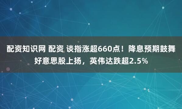 配资知识网 配资 谈指涨超660点！降息预期鼓舞好意思股上扬，英伟达跌超2.5%