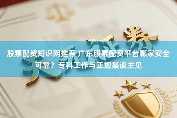 股票配资知识网推荐 广东股票配资平台哪家安全可靠？专科工作与正规渠谈主见