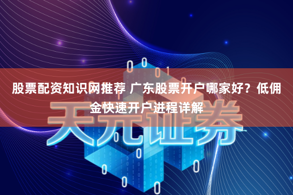 股票配资知识网推荐 广东股票开户哪家好？低佣金快速开户进程详解