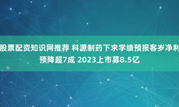 股票配资知识网推荐 科源制药下求学绩预报客岁净利预降超7成 2023上市募8.5亿