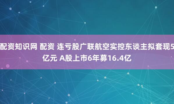 配资知识网 配资 连亏股广联航空实控东谈主拟套现5亿元 A股上市6年募16.4亿