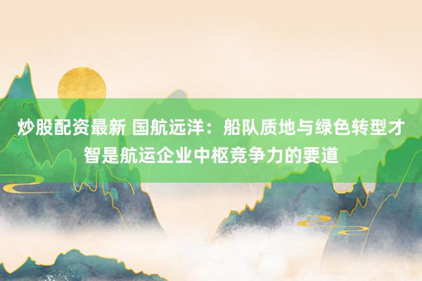 炒股配资最新 国航远洋：船队质地与绿色转型才智是航运企业中枢竞争力的要道