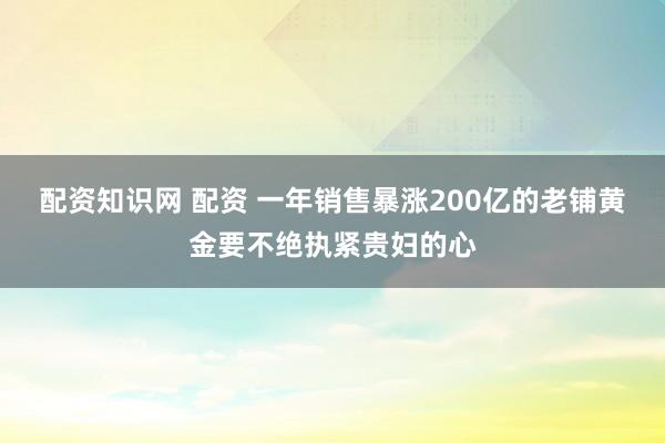 配资知识网 配资 一年销售暴涨200亿的老铺黄金要不绝执紧贵妇的心