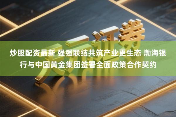 炒股配资最新 强强联结共筑产业更生态 渤海银行与中国黄金集团签署全面政策合作契约