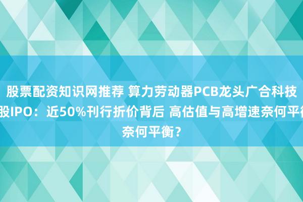 股票配资知识网推荐 算力劳动器PCB龙头广合科技港股IPO：近50%刊行折价背后 高估值与高增速奈何平衡？