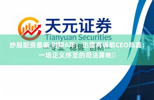 炒股配资最新 时隔6年，迅雷再诉前CEO陈磊：一场正义终至的司法算帐‌