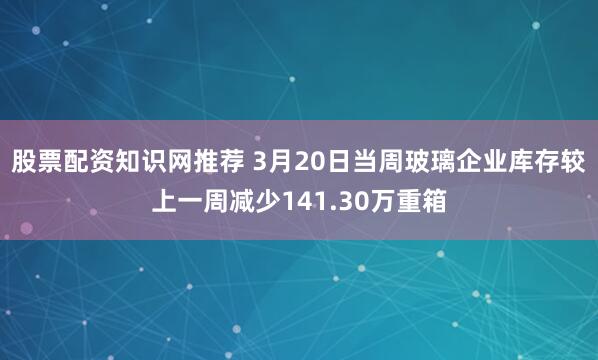 股票配资知识网推荐 3月20日当周玻璃企业库存较上一周减少141.30万重箱