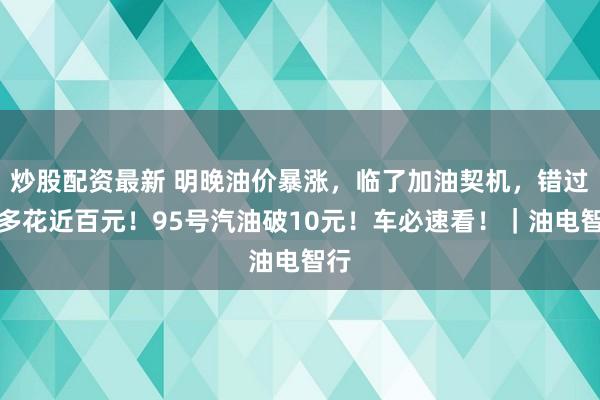 炒股配资最新 明晚油价暴涨，临了加油契机，错过将多花近百元！95号汽油破10元！车必速看！｜油电智行