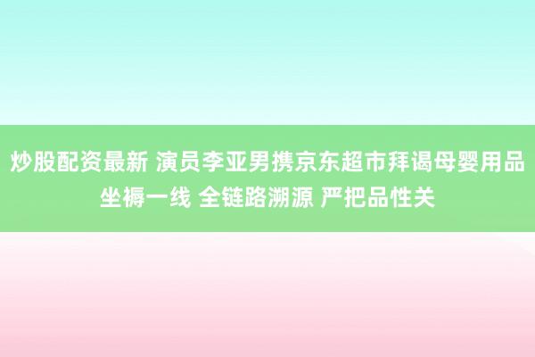 炒股配资最新 演员李亚男携京东超市拜谒母婴用品坐褥一线 全链路溯源 严把品性关