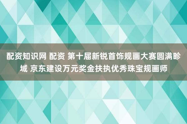 配资知识网 配资 第十届新锐首饰规画大赛圆满畛域 京东建设万元奖金扶执优秀珠宝规画师