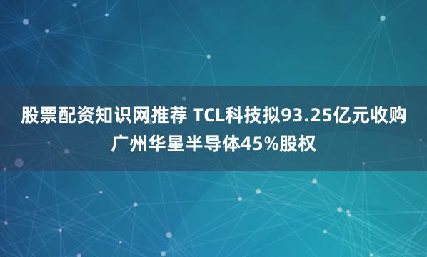 股票配资知识网推荐 TCL科技拟93.25亿元收购广州华星半导体45%股权