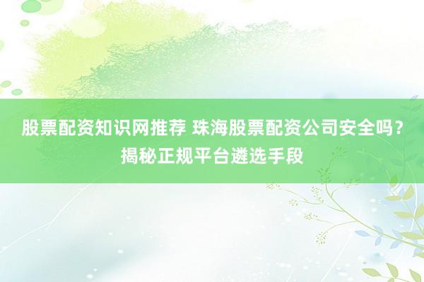 股票配资知识网推荐 珠海股票配资公司安全吗？揭秘正规平台遴选手段