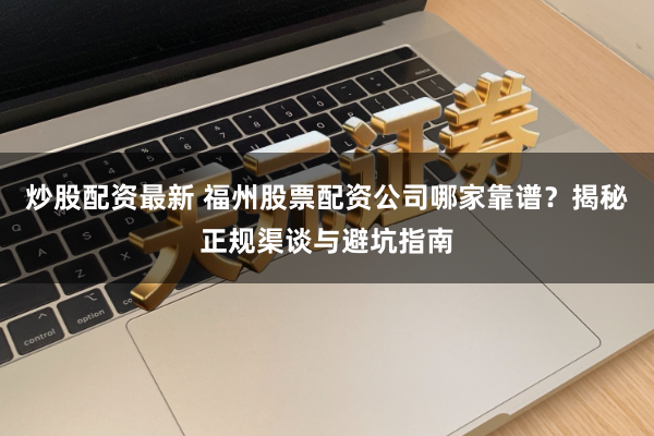 炒股配资最新 福州股票配资公司哪家靠谱？揭秘正规渠谈与避坑指南