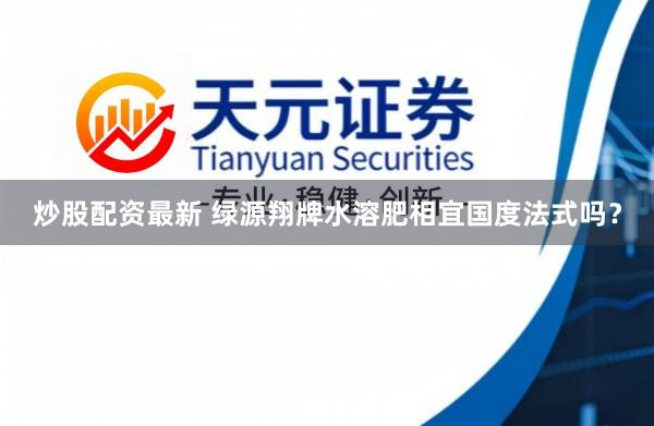 炒股配资最新 绿源翔牌水溶肥相宜国度法式吗？