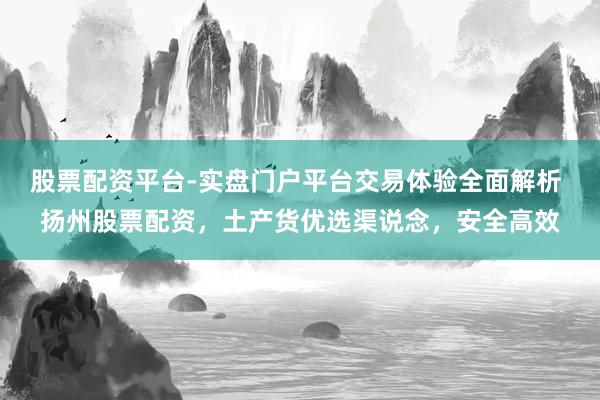 股票配资平台-实盘门户平台交易体验全面解析 扬州股票配资，土产货优选渠说念，安全高效