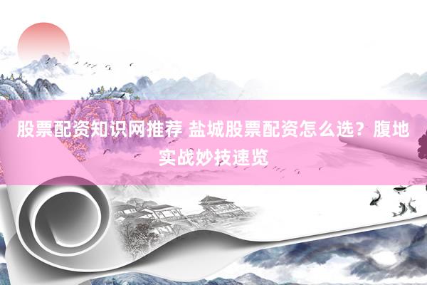 股票配资知识网推荐 盐城股票配资怎么选？腹地实战妙技速览