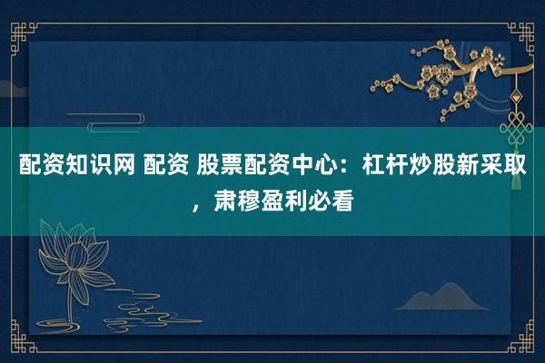 配资知识网 配资 股票配资中心：杠杆炒股新采取，肃穆盈利必看