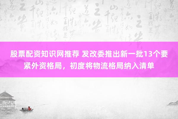股票配资知识网推荐 发改委推出新一批13个要紧外资格局，初度将物流格局纳入清单
