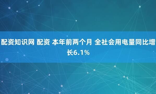 配资知识网 配资 本年前两个月 全社会用电量同比增长6.1%