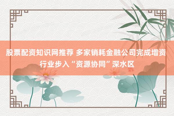 股票配资知识网推荐 多家销耗金融公司完成增资 行业步入“资源协同”深水区