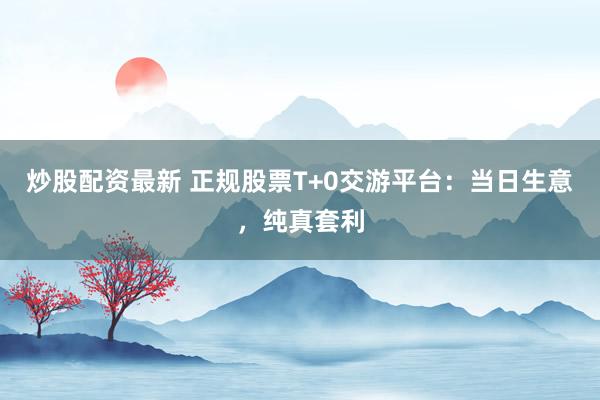 炒股配资最新 正规股票T+0交游平台：当日生意，纯真套利