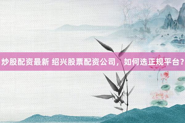 炒股配资最新 绍兴股票配资公司，如何选正规平台？