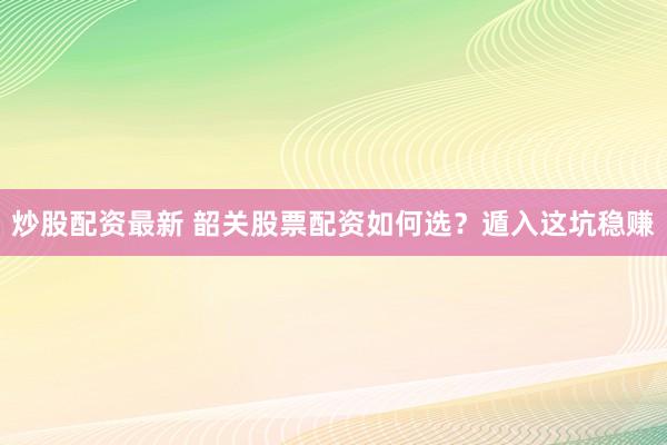 炒股配资最新 韶关股票配资如何选？遁入这坑稳赚