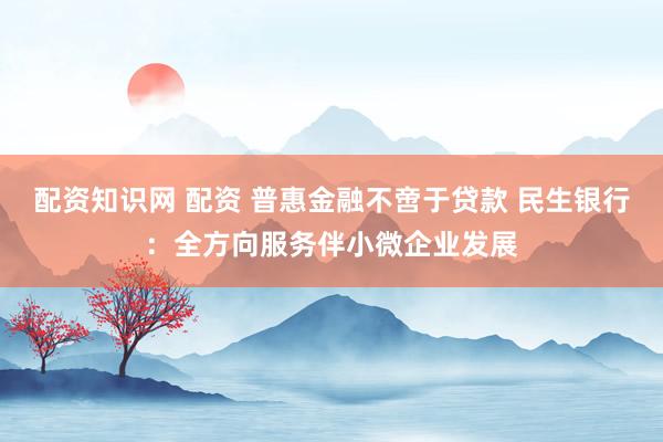 配资知识网 配资 普惠金融不啻于贷款 民生银行：全方向服务伴小微企业发展