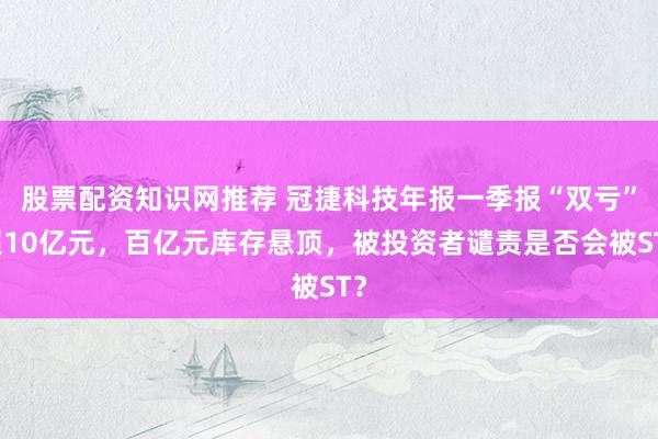 股票配资知识网推荐 冠捷科技年报一季报“双亏”超10亿元，百亿元库存悬顶，被投资者谴责是否会被ST？