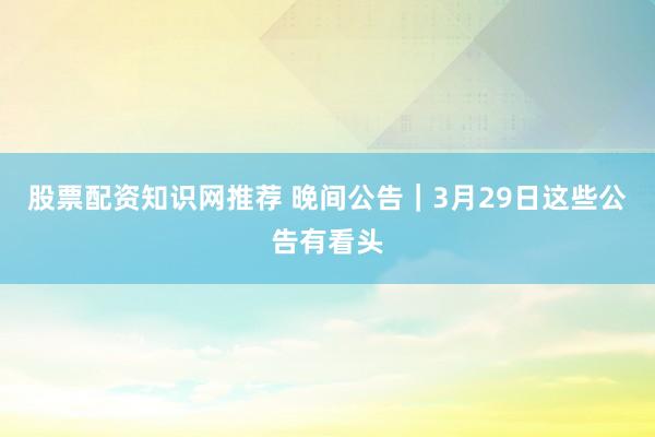 股票配资知识网推荐 晚间公告|3月29日这些公告有看头