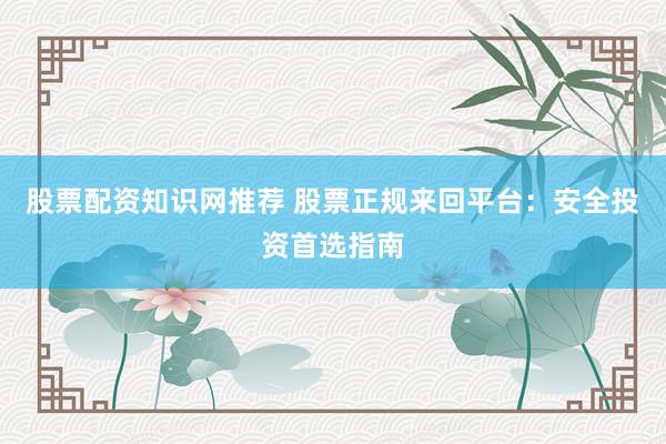 股票配资知识网推荐 股票正规来回平台:安全投资首选指南
