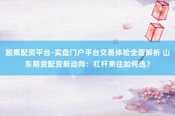 股票配资平台-实盘门户平台交易体验全面解析 山东期货配资新动向：杠杆来往如何选？