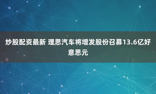炒股配资最新 理思汽车将增发股份召募13.6亿好意思元