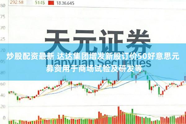 炒股配资最新 达达集团增发新股订价50好意思元 募资用于商场试验及研发等