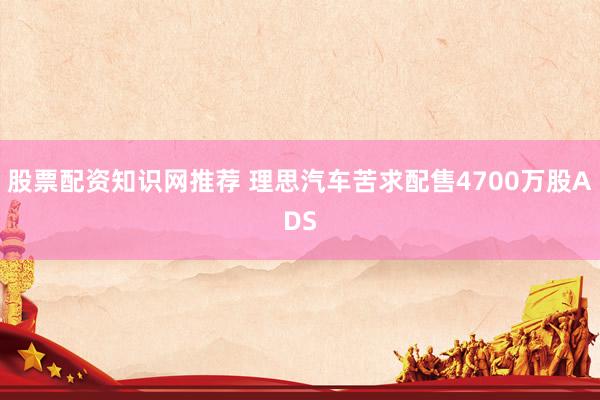 股票配资知识网推荐 理思汽车苦求配售4700万股ADS