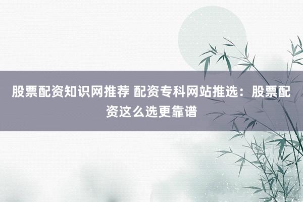 股票配资知识网推荐 配资专科网站推选：股票配资这么选更靠谱